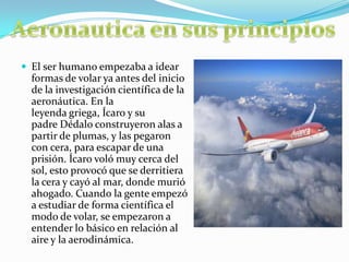  El ser humano empezaba a idear
formas de volar ya antes del inicio
de la investigación científica de la
aeronáutica. En la
leyenda griega, Ícaro y su
padre Dédalo construyeron alas a
partir de plumas, y las pegaron
con cera, para escapar de una
prisión. Ícaro voló muy cerca del
sol, esto provocó que se derritiera
la cera y cayó al mar, donde murió
ahogado. Cuando la gente empezó
a estudiar de forma científica el
modo de volar, se empezaron a
entender lo básico en relación al
aire y la aerodinámica.
 