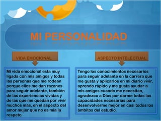 MI PERSONALIDAD
VIDA EMOCIONAL ASPECTO INTELECTUAL
Mi vida emocional esta muy
ligada con mis amigos y todas
las personas que me rodean
porque ellos me dan razones
para seguir adelante, también
de las experiencias vividas y
de las que me quedan por vivir
muchos mas, en el aspecto del
amor mujer que no es mía la
respeto.
Tengo los conocimientos necesarios
para seguir adelante en la carrera que
me gusta y aplicarlos en mi diario vivir,
aprendo rápido y me gusta ayudar a
mis amigos cuando me necesitan,
agradezco a Dios por darme todas las
capacidades necesarias para
desenvolverme mejor en casi todos los
ámbitos del estudio.
 