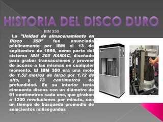 IBM 350
La "Unidad de almacenamiento en
Disco 350" fue anunciada
públicamente por IBM el 13 de
septiembre de 1956, como parte del
sistema IBM 305 RAMAC, diseñado
para grabar transacciones y proveer
de acceso a las mismas en cualquier
momento. El IBM 350 era una mole
de 1.52 metros de largo por 1.72 de
alto, y 73 centímetros de
profundidad. En su interior tenía
cincuenta discos con un diámetro de
61 centímetros cada uno, que giraban
a 1200 revoluciones por minuto, con
un tiempo de búsqueda promedio de
seiscientos milisegundos
 