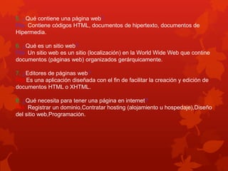 5. ¿Qué contiene una página web?
Rta: Contiene códigos HTML, documentos de hipertexto, documentos de
Hipermedia.
6. ¿Qué es un sitio web?
Rta: Un sitio web es un sitio (localización) en la World Wide Web que contine
documentos (páginas web) organizados gerárquicamente.
7. ¿Editores de páginas web?
Rta:Es una aplicación diseñada con el fin de facilitar la creación y edición de
documentos HTML o XHTML.
8. ¿Qué necesita para tener una página en internet?
Rta: Registrar un dominio,Contratar hosting (alojamiento u hospedaje),Diseño
del sitio web,Programación.
 