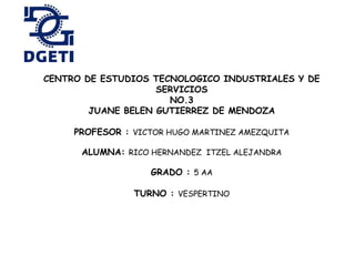 CENTRO DE ESTUDIOS TECNOLOGICO INDUSTRIALES Y DE
SERVICIOS
NO.3
JUANE BELEN GUTIERREZ DE MENDOZA
PROFESOR : VICTOR HUGO MARTINEZ AMEZQUITA
ALUMNA: RICO HERNANDEZ ITZEL ALEJANDRA
GRADO : 5 AA
TURNO : VESPERTINO
 