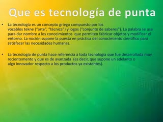 • La tecnología es un concepto griego compuesto por los
vocablos tekne (“arte”, “técnica”) y logos (“conjunto de saberes”). La palabra se usa
para dar nombre a los conocimientos que permiten fabricar objetos y modificar el
entorno. La noción supone la puesta en práctica del conocimiento científico para
satisfacer las necesidades humanas.
• La tecnología de punta hace referencia a toda tecnología que fue desarrollada muy
recientemente y que es de avanzada (es decir, que supone un adelanto o
algo innovador respecto a los productos ya existentes).