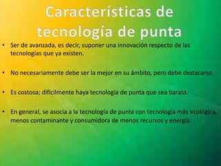 • Ser de avanzada, es decir, suponer una innovación respecto de las
tecnologías que ya existen.
• No necesariamente debe ser la mejor en su ámbito, pero debe destacarse.
• Es costosa; difícilmente haya tecnología de punta que sea barata.
• En general, se asocia a la tecnología de punta con tecnología más ecológica,
menos contaminante y consumidora de menos recursos y energía.