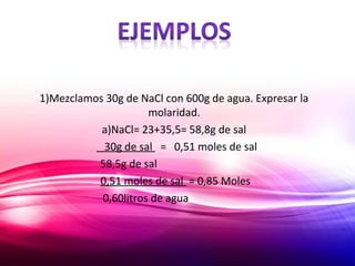 1)Mezclamos 30g de NaCl con 600g de agua. Expresar la
molaridad.
a)NaCl= 23+35,5= 58,8g de sal
30g de sal = 0,51 moles de sal
58,5g de sal
0,51 moles de sal = 0,85 Moles
0,60litros de agua
 