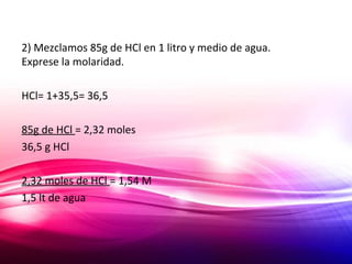 2) Mezclamos 85g de HCl en 1 litro y medio de agua.
Exprese la molaridad.
HCl= 1+35,5= 36,5
85g de HCl = 2,32 moles
36,5 g HCl
2,32 moles de HCl = 1,54 M
1,5 lt de agua
 