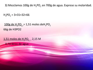 3) Mezclamos 100g de H3PO2 en 700g de agua. Exprese su molaridad.
H3PO2 = 3+31+32=66
100g de H3PO2 = 1,51 moles deH3PO2
66g de H3PO2
1,51 moles de H3PO2 = 2,15 M
0,70 litros de agua
 