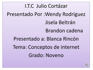 I.T.C Julio Cortázar
Presentado Por :Wendy Rodríguez
Jisela Beltrán
Brandon cadena
Presentado a: Blanca Rincón
Tema: Conceptos de internet
Grado: Noveno
 