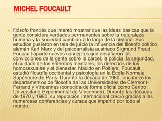 MICHEL FOUCAULT
 filósofo francés que intentó mostrar que las ideas básicas que la
gente considera verdades permanentes sobre la naturaleza
humana y la sociedad cambian a lo largo de la historia. Sus
estudios pusieron en tela de juicio la influencia del filósofo político
alemán Karl Marx y del psicoanalista austriaco Sigmund Freud.
Foucault aportó nuevos conceptos que desafiaron las
convicciones de la gente sobre la cárcel, la policía, la seguridad,
el cuidado de los enfermos mentales, los derechos de los
homosexuales y el bienestar. Nacido en Poitiers, Foucault
estudió filosofía occidental y psicología en la École Normale
Supérieure de París. Durante la década de 1960, encabezó los
departamentos de filosofía de las Universidades de Clermont-
Ferrand y Vincennes (conocida de forma oficial como Centro
Universitario Experimental de Vincennes). Durante las décadas
de 1970 y 1980, su reputación internacional creció gracias a las
numerosas conferencias y cursos que impartió por todo el
mundo.
 