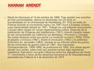 HANNAH ARENDT
 Nació en Hannover el 14 de octubre de 1906. Tras ampliar sus estudios
en tres universidades, obtuvo su doctorado con 22 años en
humanidades en la Universidad de Heidelberg. En 1933 se exilio en
Francia durante el movimiento nazis y en 1941 huyó a Estados Unidos,
cuya nacionalidad adoptó en 1951. Trabajó en una editorial neoyorquina
y ocupó altos cargos en varias organizaciones judías. Después de la
publicación de Orígenes del totalitarismo (1951), Arendt impartió clases
en las universidades de California (en Berkeley), Princeton y Chicago.
Se puede destacar entre sus obras La condición humana (1958), Entre
el pasado y el futuro (1961), Sobre la revolución (1963) y la polémica
Eichmann en Jerusalén (1963), basada en su informe sobre los juicios
de los criminales de guerra nazis en 1961. Sus memorias,
Correspondencia, 1926-1969, se publicaron en 1992. Sus obras siguen
siendo muy leídas, sobre todo por quienes luchan bajo regímenes
totalitarios. Ejercieron una gran influencia entre los signatarios de Carta
77, movimiento a favor de los derechos humanos en la Checoslovaquia
posestalinista.Falleció el 4 de diciembre de 1975
 