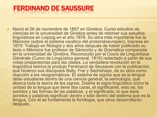 FERDINAND DE SAUSSURE
 Nació el 26 de noviembre de 1857 en Ginebra. Cursó estudios de
ciencias en la universidad de Ginebra antes de retomar sus estudios
lingüísticos en Leipzig en el año 1876. Su obra más importante fue la
Mémoire (sobre el sistema vocálico del protoindoeuropeo), impresa en
1879. Trabajó en filología y dos años después de haber publicado su
tesis o Mémoire fue profesor de Sánscrito y de Gramática comparada
en la universidad de Ginebra. Reconocido por el Cours de Linguistique
Générale (Curso de Lingüística general, 1916) redactado a partir de sus
notas preparatorias para las clases. La verdadera revolución en la
lingüística teórica la produjo Ferdinand de Saussure con la publicación,
que hicieron sus discípulos Bally, Frei y Sechehaye, de su obra como
reacción a los neogramáticos. El sistema de signos que es la lengua
debe estudiarse dentro de una ciencia general, la semiología, que
abarca toda la teoría de los signos. Diseña el signo lingüístico como la
unidad de la lengua que tiene dos caras, el significante, esto es, los
sonidos y las formas de las palabras, y el significado, lo que esos
sonidos y palabras significan dentro y sólo dentro del sistema que es la
lengua. Con él se fundamenta la fonología, que otros desarrollarán
después.
 