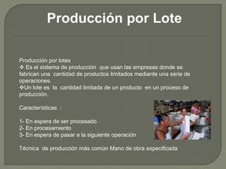 Producción por Lote
Producción por lotes
 Es el sistema de producción que usan las empresas donde se
fabrican una cantidad de productos limitados mediante una serie de
operaciones.
Un lote es la cantidad limitada de un producto en un proceso de
producción.
Características :
1- En espera de ser procesado
2- En procesamiento
3- En espera de pasar a la siguiente operación
Técnica de producción más común Mano de obra especificada
 