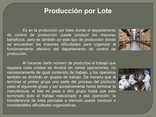Es en la producción por lotes donde el departamento
de control de producción puede producir los mayores
beneficios, pero es también en este tipo de producción donde
se encuentran las mayores dificultades para organizar el
funcionamiento efectivo del departamento de control de
producción.
Al hacerse cierto número de productos el trabajo que
requiere cada unidad se dividirá en varias operaciones, no
necesariamente de igual contenido de trabajo, y los operarios
también se dividirán en grupos de trabajo. De manera que al
terminar el primer grupo una parte del proceso del producto
pasa al siguiente grupo y así sucesivamente hasta terminar la
manufactura, el lote no pasa a otro grupo hasta que este
terminado todo el trabajo relacionado a esa operación: la
transferencia de lotes parciales a menudo puede conducir a
considerables dificultades organizativas.
Producción por Lote
 