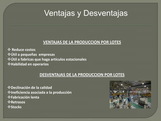 VENTAJAS DE LA PRODUCCION POR LOTES
 Reduce costos
Útil a pequeñas empresas
Útil a fabricas que haga artículos estacionales
Habilidad en operarios
DESVENTAJAS DE LA PRODUCCION POR LOTES
Declinación de la calidad
Ineficiencia asociada a la producción
Fabricación lenta
Retrasos
Stocks
Ventajas y Desventajas
 