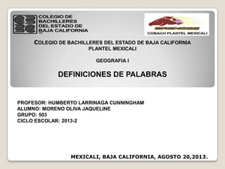 COLEGIO DE BACHILLERES DEL ESTADO DE BAJA CALIFORNIA
PLANTEL MEXICALI
GEOGRAFIA l
DEFINICIONES DE PALABRAS
PROFESOR: HUMBERTO LARRINAGA CUNNINGHAM
ALUMNO: MORENO OLIVA JAQUELINE
GRUPO: 503
CICLO ESCOLAR: 2013-2
MEXICALI, BAJA CALIFORNIA, AGOSTO 20,2013.
 