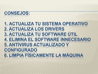 CONSEJOS:
1. ACTUALIZA TU SISTEMA OPERATIVO
2. ACTUALIZA LOS DRIVERS
3. ACTUALIZA TU SOFTWARE ÚTIL
4. ELIMINA EL SOFTWARE INNECESARIO
5. ANTIVIRUS ACTUALIZADO Y
CONFIGURADO
6. LIMPIA FÍSICAMENTE LA MÁQUINA
 