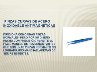 PINZAS CURVAS DE ACERO
INOXIDABLE ANTIMAGNÉTICAS
FUNCIONA COMO UNAS PINZAS
NORMALES, PERO POR SU DISEÑO
HECHO CON PRECISIÓN, PERMITE EL
FÁCIL MANEJO DE PEQUEÑAS PARTES
QUE CON UNAS PINZAS NORMALES NO
LOGRARÍAMOS MANEJAR, ADEMÁS DE
SER RESISTENTES.
 