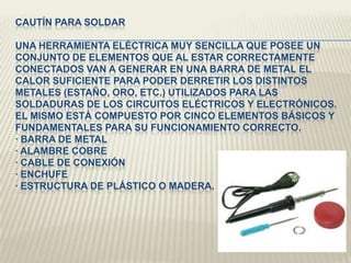 CAUTÍN PARA SOLDAR
UNA HERRAMIENTA ELÉCTRICA MUY SENCILLA QUE POSEE UN
CONJUNTO DE ELEMENTOS QUE AL ESTAR CORRECTAMENTE
CONECTADOS VAN A GENERAR EN UNA BARRA DE METAL EL
CALOR SUFICIENTE PARA PODER DERRETIR LOS DISTINTOS
METALES (ESTAÑO, ORO, ETC.) UTILIZADOS PARA LAS
SOLDADURAS DE LOS CIRCUITOS ELÉCTRICOS Y ELECTRÓNICOS.
EL MISMO ESTÁ COMPUESTO POR CINCO ELEMENTOS BÁSICOS Y
FUNDAMENTALES PARA SU FUNCIONAMIENTO CORRECTO.
· BARRA DE METAL
· ALAMBRE COBRE
· CABLE DE CONEXIÓN
· ENCHUFE
· ESTRUCTURA DE PLÁSTICO O MADERA.
 