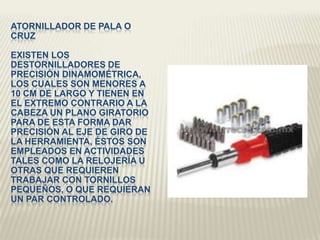 ATORNILLADOR DE PALA O
CRUZ
EXISTEN LOS
DESTORNILLADORES DE
PRECISIÓN DINAMOMÉTRICA,
LOS CUALES SON MENORES A
10 CM DE LARGO Y TIENEN EN
EL EXTREMO CONTRARIO A LA
CABEZA UN PLANO GIRATORIO
PARA DE ESTA FORMA DAR
PRECISIÓN AL EJE DE GIRO DE
LA HERRAMIENTA, ÉSTOS SON
EMPLEADOS EN ACTIVIDADES
TALES COMO LA RELOJERÍA U
OTRAS QUE REQUIEREN
TRABAJAR CON TORNILLOS
PEQUEÑOS, O QUE REQUIERAN
UN PAR CONTROLADO.
 