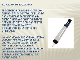 EXTRACTOR DE SOLDADURA
EL SOLDADOR DE GAS FUNCIONA CON
BUTANO, TIENEN CONTROL DE FLUJO DE
GAS Y ES RECARGABLE (FIGURA 4).
PUEDE FUNCIONAR COMO SOLDADOR
NORMAL, SOPLETE O SOLDADOR POR
CHORRO DE AIRE CALIENTE
DEPENDIENDO DE LA PUNTA QUE
UTILICEMOS.
PARA LA SOLDADURA EN ELECTRÓNICA
LA PUNTA MÁS UTILIZADA ES LA DE
CHORRO DE AIRE CALIENTE, ESTA
PUNTA ES LA INDICADA PARA
CALENTAR LAS PATAS DEL INTEGRADO
CON LA MALLA DESOLDANTE PARA
RETIRAR LA MAYOR CANTIDAD DE
ESTAÑO POSIBLE.
 