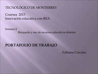 TECNOLÒGICO DE MONTERREY
Coursea 2013
Innovación educativa con REA
Semana 2:
Búsqueda y uso de recursos educativos abiertos
PORTAFOLIO DE TRABAJO
Fabiana Corcino
 