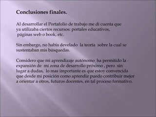 Conclusiones finales.
Al desarrollar el Portafolio de trabajo me di cuenta que
ya utilizaba ciertos recursos: portales educativos,
páginas web o book, etc.
Sin embargo, no había develado la teoría sobre la cual se
sustentaban mis búsquedas.
Considero que mi aprendizaje autónomo ha permitido la
expansión de mi zona de desarrollo próximo , pero sin
lugar a dudas, lo mas importante es que estoy convencida
que desde mi posición como aprendiz puedo contribuir mejor
a orientar a otros, futuros docentes, en tal proceso formativo.
 