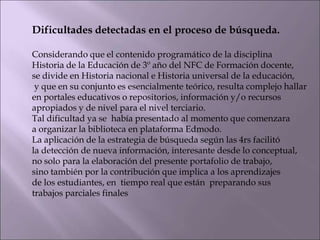 Dificultades detectadas en el proceso de búsqueda.
Considerando que el contenido programático de la disciplina
Historia de la Educación de 3º año del NFC de Formación docente,
se divide en Historia nacional e Historia universal de la educación,
y que en su conjunto es esencialmente teórico, resulta complejo hallar
en portales educativos o repositorios, información y/o recursos
apropiados y de nivel para el nivel terciario.
Tal dificultad ya se había presentado al momento que comenzara
a organizar la biblioteca en plataforma Edmodo.
La aplicación de la estrategia de búsqueda según las 4rs facilitó
la detección de nueva información, interesante desde lo conceptual,
no solo para la elaboración del presente portafolio de trabajo,
sino también por la contribución que implica a los aprendizajes
de los estudiantes, en tiempo real que están preparando sus
trabajos parciales finales
 
