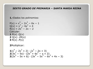 1.-Dados los polinomios:
P(x) = x
4
− 2x
2
− 6x − 1
Q(x) = x
3
− 6x
2
+ 4
R(x) = 2x
4
− 2x − 2
Calcular:
1 P(x) .Q(x)
2 Q(x) .2R(x)
3 R(x) .P(x)
2Multiplicar:
1(x
4
− 2x
2
+ 2) · (x
2
− 2x + 3)
2(3x
2
− 5x) · (2x
3
+ 4x
2
− x + 2)
3(2x
2
− 5x + 6) · (3x
4
− 5x
3
− 6x
2
+ 4x − 3)
SEXTO GRADO DE PRIMARIA – SANTA MARIA REINA
 