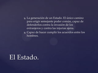  La generación de un Estado. El único camino
para erigir semejante poder común, capaz de
defenderlos contra la invasión de los
extranjeros y contra las injurias ajena.
 Capaz de hacer cumplir los acuerdos entre los
hombres.
El Estado.
 