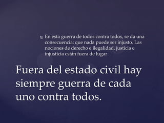  En esta guerra de todos contra todos, se da una
consecuencia: que nada puede ser injusto. Las
nociones de derecho e ilegalidad, justicia e
injusticia están fuera de lugar
Fuera del estado civil hay
siempre guerra de cada
uno contra todos.
 