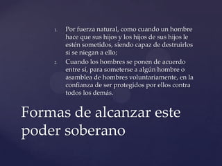 1. Por fuerza natural, como cuando un hombre
hace que sus hijos y los hijos de sus hijos le
estén sometidos, siendo capaz de destruirlos
si se niegan a ello;
2. Cuando los hombres se ponen de acuerdo
entre sí, para someterse a algún hombre o
asamblea de hombres voluntariamente, en la
confianza de ser protegidos por ellos contra
todos los demás.
Formas de alcanzar este
poder soberano
 