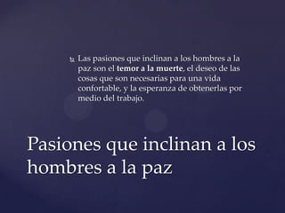  Las pasiones que inclinan a los hombres a la
paz son el temor a la muerte, el deseo de las
cosas que son necesarias para una vida
confortable, y la esperanza de obtenerlas por
medio del trabajo.
Pasiones que inclinan a los
hombres a la paz
 