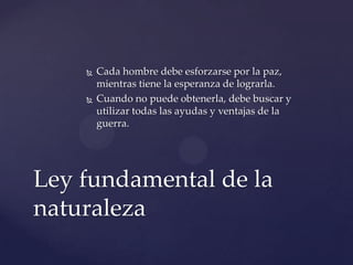  Cada hombre debe esforzarse por la paz,
mientras tiene la esperanza de lograrla.
 Cuando no puede obtenerla, debe buscar y
utilizar todas las ayudas y ventajas de la
guerra.
Ley fundamental de la
naturaleza
 