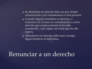  Se abandona un derecho bien sea por simple
renunciación o por transferencia a otra persona.
 Cuando alguien transfiere su derecho, o
renuncia a él, lo hace en consideración a cierto
derecho que recíprocamente le ha sido
transferido, o por algún otro bien que de ello
espera.
 Abandonar un derecho debe traer consigo
algún beneficio al individuo.
Renunciar a un derecho
 