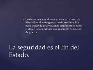  Los hombres abandonan su estado natural de
libertad total, entregan parte de sus derechos
para lograr de una vida más armónica; es decir,
el deseo de abandonar esa miserable condición
de guerra.
La seguridad es el fin del
Estado.
 
