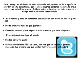 Jack Dorsey, es el dueño de esta aplicación web,twitter te da la opción de
escribir en 140 caracteres, por lo que a muchas personas le gusta lo breve
y así poder actualizarse mas rápido al estar enlazados con todo el mundo a
tiempo real y en breve comunicación.
 Es dinámico y esta en constante actualización por medio de los TT y los
RT
 Puede promover todo lo que queramos
 Cualquier persona puede seguir a otra, a menos que seas bloqueado
 Estas enlazado con todo el mundo
 Puedes editar tu perfil
 Es una herramienta fácil de usar, una vez que se supera la primera
impresión (La primera vez que visitan twitter pocos le entienden)
 
