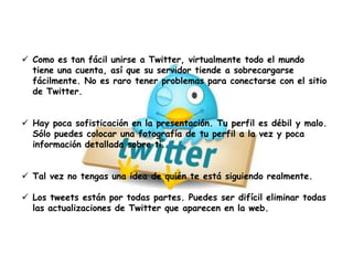  Como es tan fácil unirse a Twitter, virtualmente todo el mundo
tiene una cuenta, así que su servidor tiende a sobrecargarse
fácilmente. No es raro tener problemas para conectarse con el sitio
de Twitter.
 Hay poca sofisticación en la presentación. Tu perfil es débil y malo.
Sólo puedes colocar una fotografía de tu perfil a la vez y poca
información detallada sobre ti.
 Tal vez no tengas una idea de quién te está siguiendo realmente.
 Los tweets están por todas partes. Puedes ser difícil eliminar todas
las actualizaciones de Twitter que aparecen en la web.
 