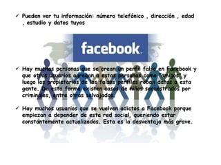  Pueden ver tu información: número telefónico , dirección , edad
, estudio y datos tuyos
 Hay muchas personas que se crean un perfil falso en Facebook y
que otros usuarios agregan a estas personas como "amigos" y
luego los propietarios de los falsos perfiles roban datos a esta
gente. De esta forma existen casos de niños secuestrados por
criminales, entre otras salvajadas.
 Hay muchos usuarios que se vuelven adictos a Facebook porque
empiezan a depender de esta red social, queriendo estar
constantemente actualizados. Esta es la desventaja más grave.
 