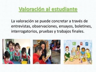 Valoración al estudiante
La valoración se puede concretar a través de
entrevistas, observaciones, ensayos, boletines,
interrogatorios, pruebas y trabajos finales.
 