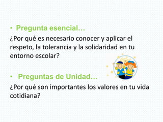 • Pregunta esencial…
¿Por qué es necesario conocer y aplicar el
respeto, la tolerancia y la solidaridad en tu
entorno escolar?
• Preguntas de Unidad…
¿Por qué son importantes los valores en tu vida
cotidiana?
 