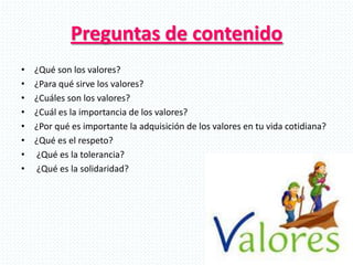 Preguntas de contenido
• ¿Qué son los valores?
• ¿Para qué sirve los valores?
• ¿Cuáles son los valores?
• ¿Cuál es la importancia de los valores?
• ¿Por qué es importante la adquisición de los valores en tu vida cotidiana?
• ¿Qué es el respeto?
• ¿Qué es la tolerancia?
• ¿Qué es la solidaridad?
 