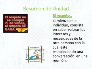 Resumen de Unidad
El respeto..
comienza en el
individuo, consiste
en saber valorar los
intereses y
necesidades de la
otra persona con la
cual este
estableciendo una
conversación en una
reunión.
 