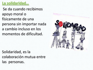 La solidaridad…
Se da cuando recibimos
apoyo moral o
físicamente de una
persona sin importar nada
a cambio incluso en los
momentos de dificultad.
Solidaridad, es la
colaboración mutua entre
las personas.
 