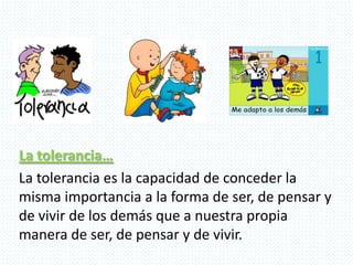La tolerancia…
La tolerancia es la capacidad de conceder la
misma importancia a la forma de ser, de pensar y
de vivir de los demás que a nuestra propia
manera de ser, de pensar y de vivir.
 