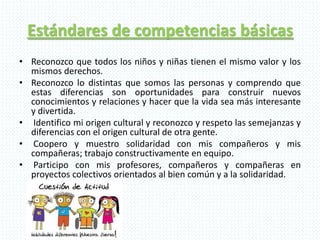 Estándares de competencias básicas
• Reconozco que todos los niños y niñas tienen el mismo valor y los
mismos derechos.
• Reconozco lo distintas que somos las personas y comprendo que
estas diferencias son oportunidades para construir nuevos
conocimientos y relaciones y hacer que la vida sea más interesante
y divertida.
• Identifico mi origen cultural y reconozco y respeto las semejanzas y
diferencias con el origen cultural de otra gente.
• Coopero y muestro solidaridad con mis compañeros y mis
compañeras; trabajo constructivamente en equipo.
• Participo con mis profesores, compañeros y compañeras en
proyectos colectivos orientados al bien común y a la solidaridad.
 