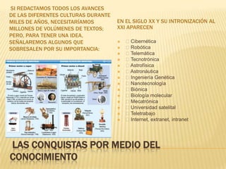 LAS CONQUISTAS POR MEDIO DEL
CONOCIMIENTO
SI REDACTAMOS TODOS LOS AVANCES
DE LAS DIFERENTES CULTURAS DURANTE
MILES DE AÑOS, NECESITARÍAMOS
MILLONES DE VOLÚMENES DE TEXTOS;
PERO, PARA TENER UNA IDEA,
SEÑALAREMOS ALGUNOS QUE
SOBRESALEN POR SU IMPORTANCIA:
EN EL SIGLO XX Y SU INTRONIZACIÓN AL
XXI APARECEN
 Cibernética
 Robótica
 Telemática
 Tecnotrónica
 Astrofísica
 Astronáutica
 Ingeniería Genética
 Nanotecnología
 Biónica
 Biología molecular
 Mecatrónica
 Universidad satelital
 Teletrabajo
 Internet, extranet, intranet
 