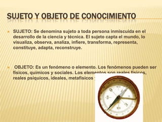 SUJETO Y OBJETO DE CONOCIMIENTO
 SUJETO: Se denomina sujeto a toda persona inmiscuida en el
desarrollo de la ciencia y técnica. El sujeto capta el mundo, lo
visualiza, observa, analiza, infiere, transforma, representa,
constituye, adapta, reconstruye.
 OBJETO: Es un fenómeno o elemento. Los fenómenos pueden ser
físicos, químicos y sociales. Los elementos son reales físicos,
reales psíquicos, ideales, metafísicos y valores.
 