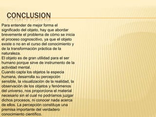 CONCLUSION
Para entender de mejor forma el
significado del objeto, hay que abordar
brevemente el problema de cómo se inicia
el proceso cognoscitivo, ya que el objeto
existe o no en el curso del conocimiento y
de la transformación práctica de la
naturaleza.
El objeto es de gran utilidad para el ser
humano porque sirve de instrumento de la
actividad mental.
Cuando capta los objetos la especia
humana, desarrolla su percepción
sensible, la visualización de la realidad, la
observación de los objetos y fenómenos
del universo, nos proporciona el material
necesario sin el cual no podríamos juzgar
dichos procesos, ni conocer nada acerca
de ellos. La percepción constituye una
premisa importante del verdadero
conocimiento científico.
 