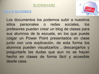 Los documentos los podemos subir a nuestros
sitios personales o redes sociales, los
profesores pueden crear un blog de clases para
sus alumnos de la escuela, en los que puede
colgar un Power Point presentados en clase
junto con una explicación, de esta forma los
alumnos pueden visualizarlos , descargarlos y
preguntarle las dudas que aun no se hayan
hecho en clases de forma fácil y accesible
desde casa.
 