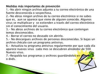 Medidas más importantes de prevención
1.-No abrir ningún archivo adjunto a tu correo electrónico de una
fuente desconocida o sospechosa.
2.-No abras ningún archivo de tu correo electrónico si no sabes
que es, aun se aparece que viene de alguien conocido. Algunos
virus se multiplican y se extienden a través del correo electrónico
sin el conocimiento del usuario.
3.- No abras archivos de tu correo electrónico que contengan
temas desconocidos.
4.- Borrar el correo no deseado sin abrirlo.
5.- No descargues archivos de personas desconocidas. Si bajas un
archivo chécalo con un programa antivirus.
6.- Actualiza tu programa antivirus regularmente por que cada día
aparece nuevos virus cada mes se descubren alrededor de 500
Nuevos virus.
7.-Respalda tus programas y archivos guardándolos en discos CD
o dvds.
 