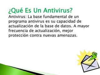 ¿Qué Es Un Antivirus?
Antivirus: La base fundamental de un
programa antivirus es su capacidad de
actualización de la base de datos. A mayor
frecuencia de actualización, mejor
protección contra nuevas amenazas.
 